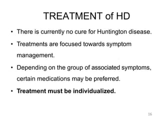 TREATMENT of HD
• There is currently no cure for Huntington disease.
• Treatments are focused towards symptom
management.
• Depending on the group of associated symptoms,
certain medications may be preferred.
• Treatment must be individualized.
16
 