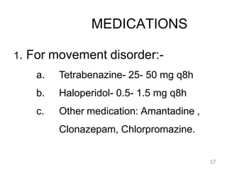 MEDICATIONS
1. For movement disorder:-
a. Tetrabenazine- 25- 50 mg q8h
b. Haloperidol- 0.5- 1.5 mg q8h
c. Other medication: Amantadine ,
Clonazepam, Chlorpromazine.
17
 