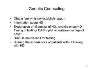 Genetic Counseling
• Obtain family history/establish rapport
• Information about HD
• Explanation of -Genetics of HD, juvenile onset HD
Timing of testing- CAG triplet repeats/ranges/age of
onset
• Discuss motivations for testing
• Sharing the experiences of patients with HD: living
with HD
21
 
