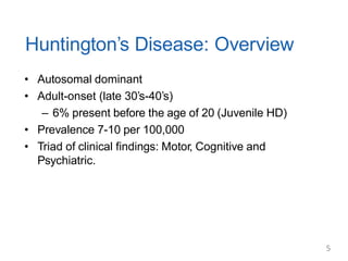 Huntington’s Disease: Overview
• Autosomal dominant
• Adult-onset (late 30’s-40’s)
– 6% present before the age of 20 (Juvenile HD)
• Prevalence 7-10 per 100,000
• Triad of clinical findings: Motor, Cognitive and
Psychiatric.
5
 