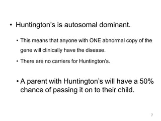 • Huntington’s is autosomal dominant.
• This means that anyone with ONE abnormal copy of the
gene will clinically have the disease.
• There are no carriers for Huntington’s.
• A parent with Huntington’s will have a 50%
chance of passing it on to their child.
7
 