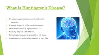 What is Huntington’s Disease?
 It’s a neurodegenerative disease which leads to
 dementia.
 It is cause by genetic defect on chromosome 4.
 The defect is caused by a gene called CAG.
 Normally it repeats 10 to 35 times.
 In Huntington’s disease it repeats 36 to 120 times .
 Usually can’t recognize when patient is in early 30’s.
 