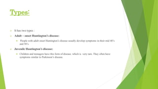 Types:
 It has two types :
 Adult – onset Huntington’s disease:
 People with adult onset Huntington’s disease usually develop symptoms in their mid 40’s
and 50’s.
 Juvenile Huntington’s disease:
 Children and teenagers have this form of disease. which is very rare. They often have
symptoms similar to Parkinson’s disease.
 
