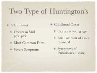 Two Type of Huntington’s
Adult Onset          Childhood Onset

  Occurs in Mid       Occurs at young age
  30’s-40’s
                      Small amount of cases
  Most Common Form    reported

  Severe Symptoms     Symptoms of
                      Parkinson’s disease
 