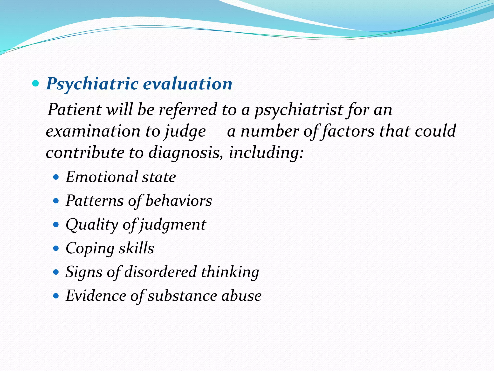  Psychiatric evaluation
Patient will be referred to a psychiatrist for an
examination to judge a number of factors that could
contribute to diagnosis, including:
 Emotional state
 Patterns of behaviors
 Quality of judgment
 Coping skills
 Signs of disordered thinking
 Evidence of substance abuse
 