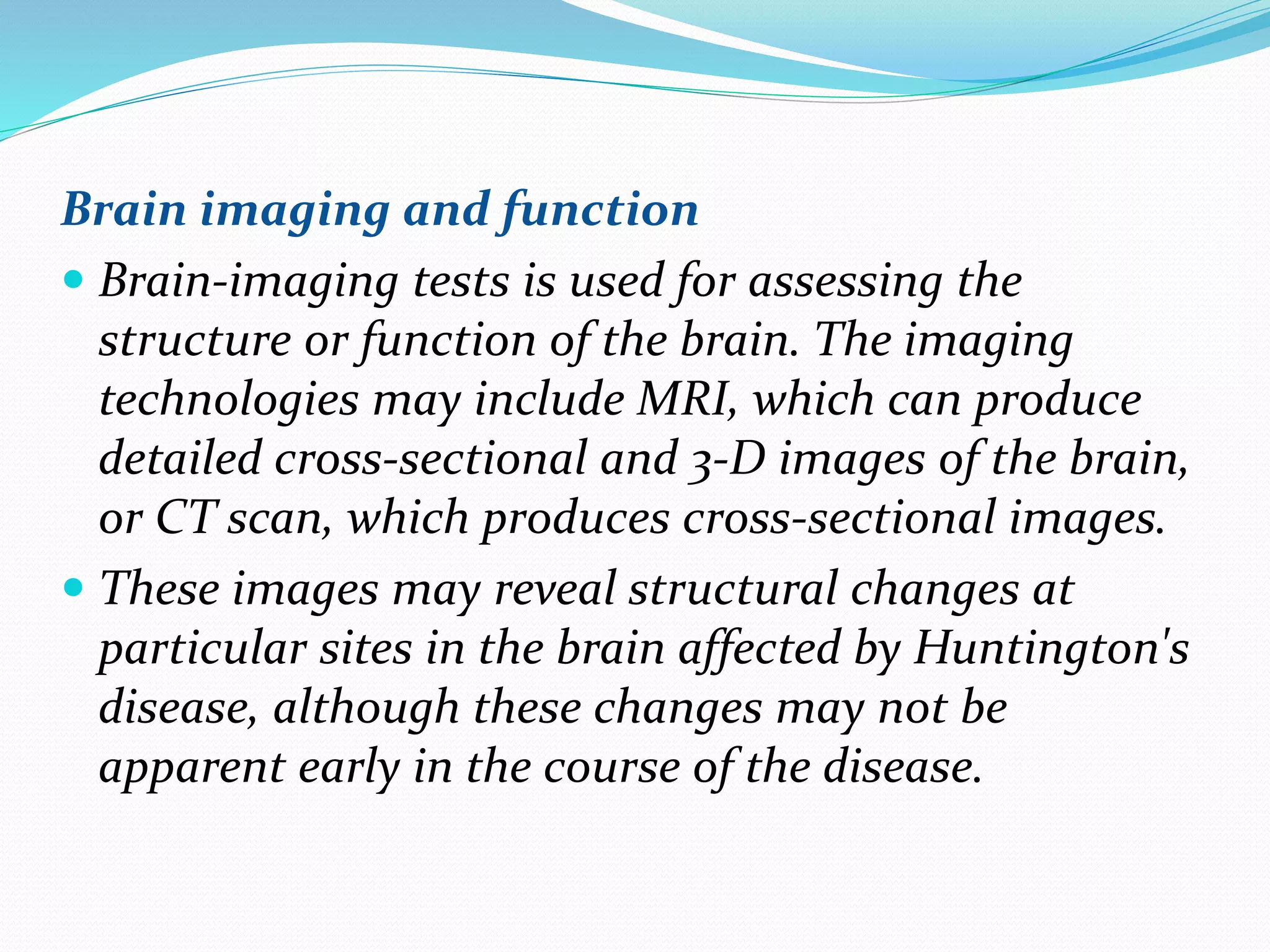 Brain imaging and function
 Brain-imaging tests is used for assessing the
structure or function of the brain. The imaging
technologies may include MRI, which can produce
detailed cross-sectional and 3-D images of the brain,
or CT scan, which produces cross-sectional images.
 These images may reveal structural changes at
particular sites in the brain affected by Huntington's
disease, although these changes may not be
apparent early in the course of the disease.
 