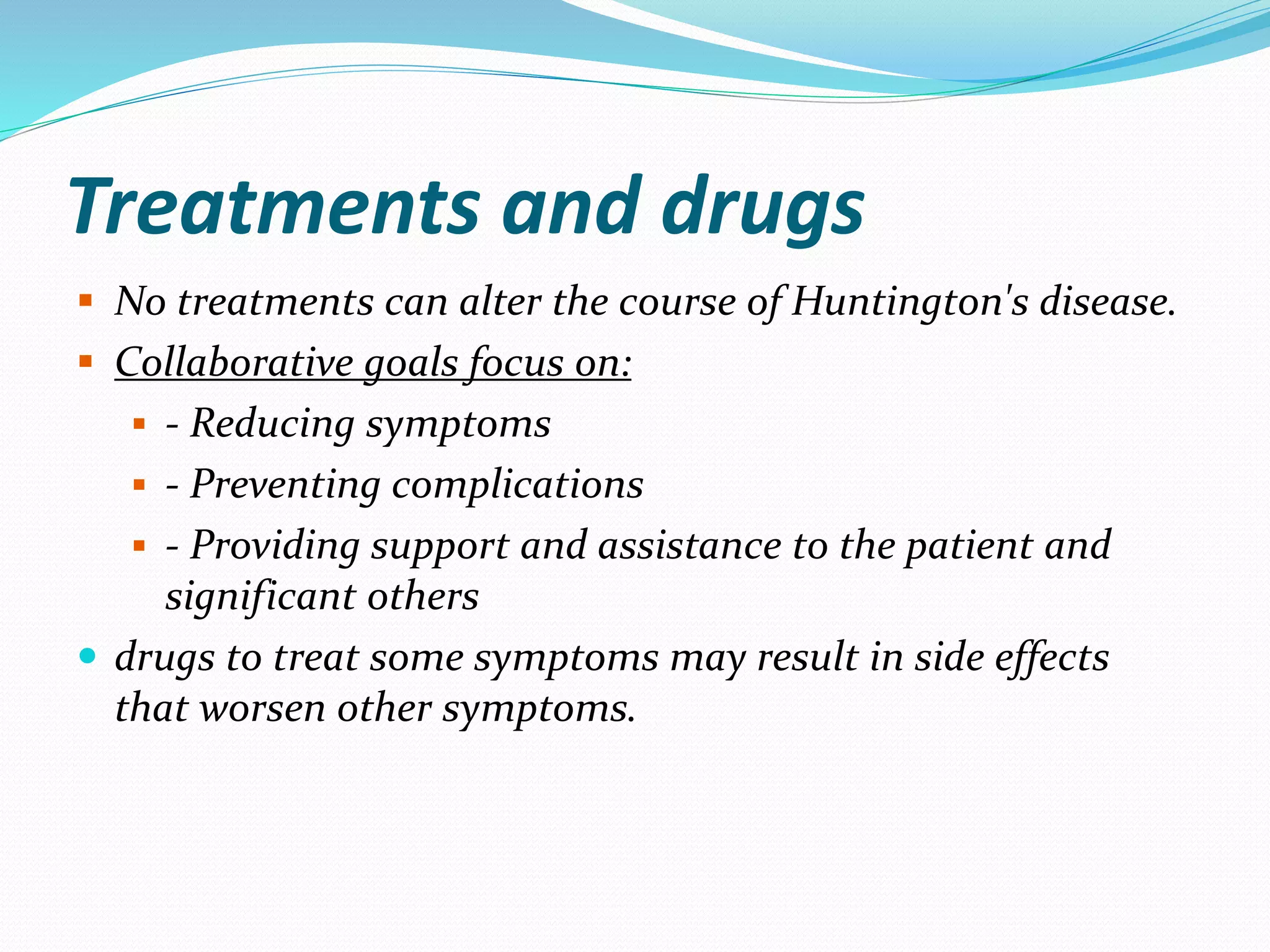 Treatments and drugs
 No treatments can alter the course of Huntington's disease.
 Collaborative goals focus on:
 - Reducing symptoms
 - Preventing complications
 - Providing support and assistance to the patient and
significant others
 drugs to treat some symptoms may result in side effects
that worsen other symptoms.
 