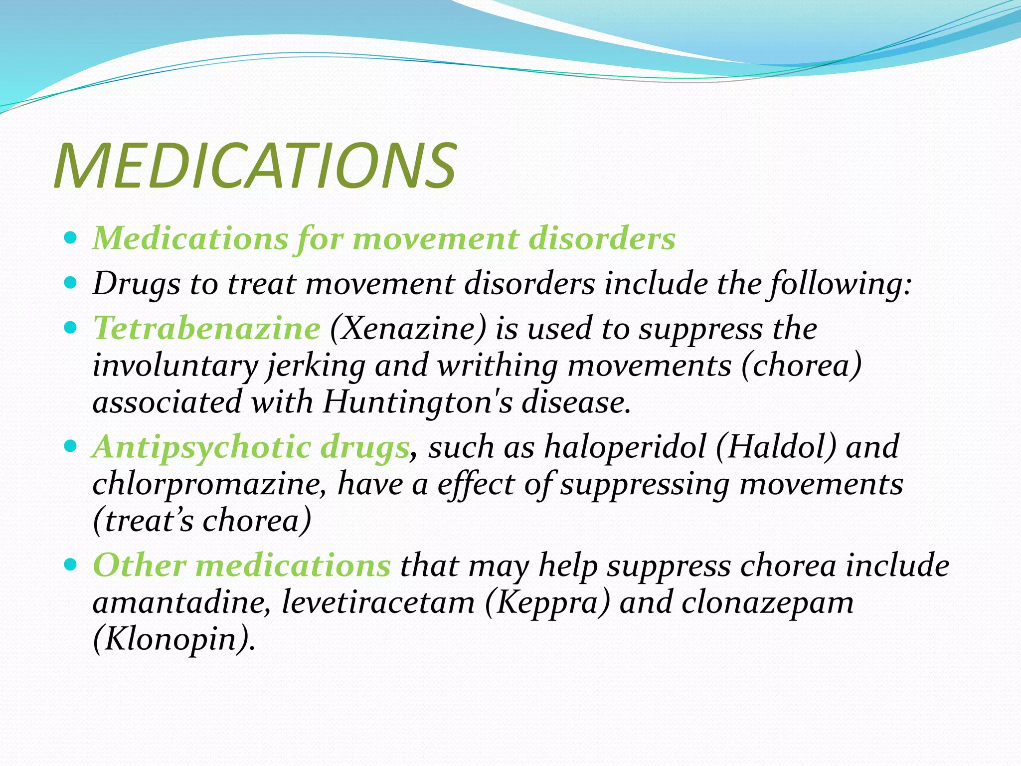 MEDICATIONS
 Medications for movement disorders
 Drugs to treat movement disorders include the following:
 Tetrabenazine (Xenazine) is used to suppress the
involuntary jerking and writhing movements (chorea)
associated with Huntington's disease.
 Antipsychotic drugs, such as haloperidol (Haldol) and
chlorpromazine, have a effect of suppressing movements
(treat’s chorea)
 Other medications that may help suppress chorea include
amantadine, levetiracetam (Keppra) and clonazepam
(Klonopin).
 