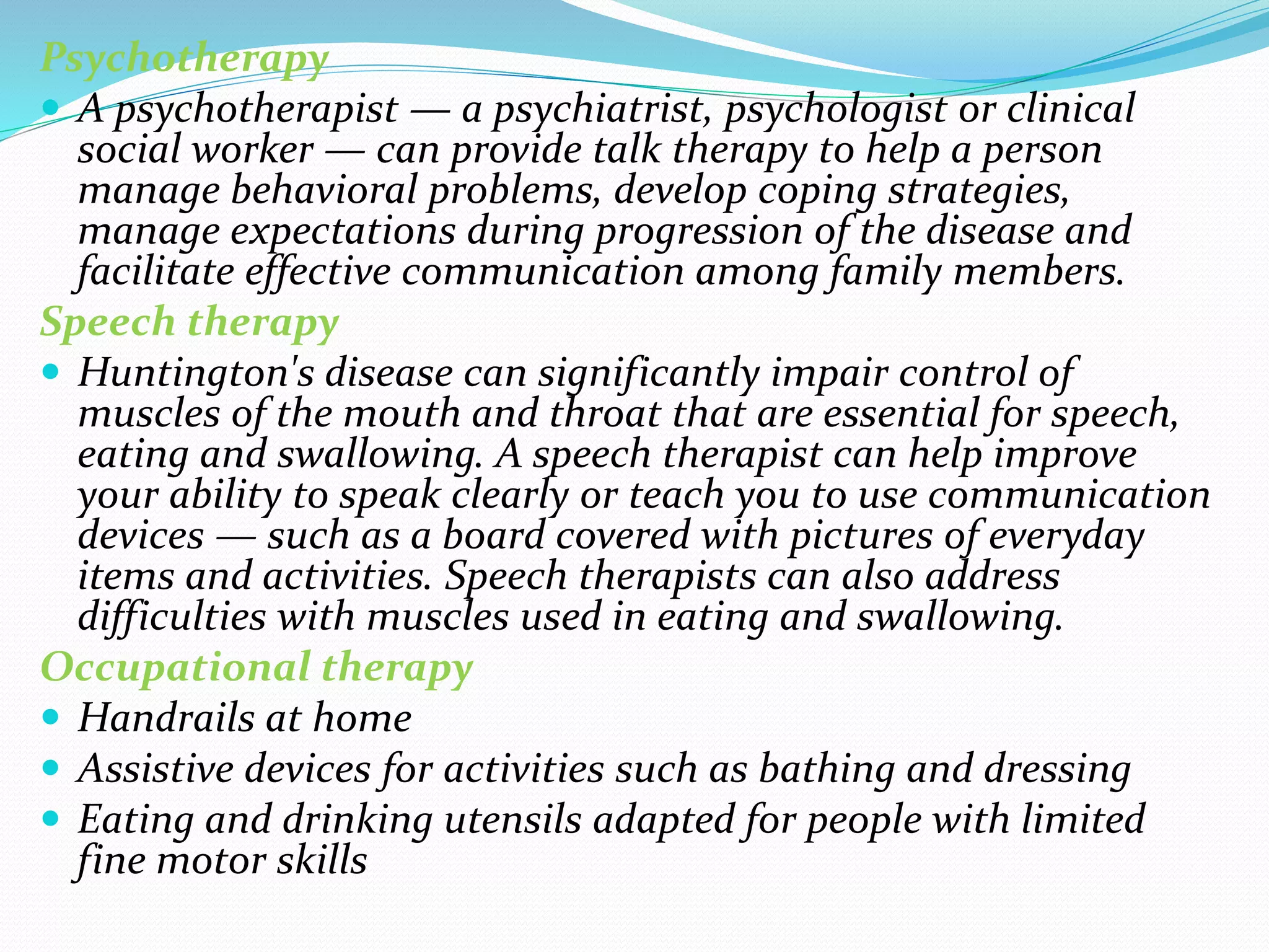 Psychotherapy
 A psychotherapist — a psychiatrist, psychologist or clinical
social worker — can provide talk therapy to help a person
manage behavioral problems, develop coping strategies,
manage expectations during progression of the disease and
facilitate effective communication among family members.
Speech therapy
 Huntington's disease can significantly impair control of
muscles of the mouth and throat that are essential for speech,
eating and swallowing. A speech therapist can help improve
your ability to speak clearly or teach you to use communication
devices — such as a board covered with pictures of everyday
items and activities. Speech therapists can also address
difficulties with muscles used in eating and swallowing.
Occupational therapy
 Handrails at home
 Assistive devices for activities such as bathing and dressing
 Eating and drinking utensils adapted for people with limited
fine motor skills
 