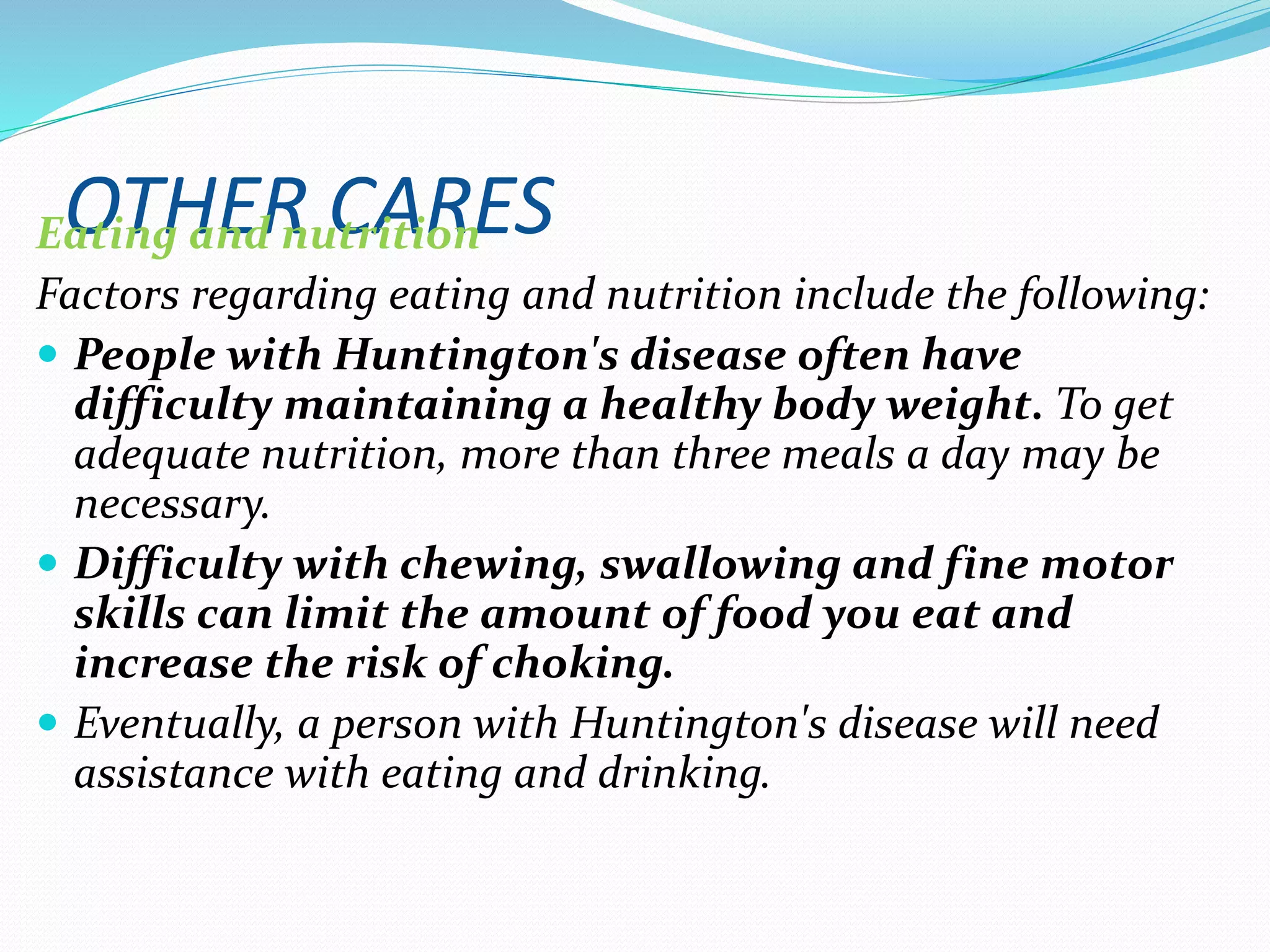 OTHER CARESEating and nutrition
Factors regarding eating and nutrition include the following:
 People with Huntington's disease often have
difficulty maintaining a healthy body weight. To get
adequate nutrition, more than three meals a day may be
necessary.
 Difficulty with chewing, swallowing and fine motor
skills can limit the amount of food you eat and
increase the risk of choking.
 Eventually, a person with Huntington's disease will need
assistance with eating and drinking.
 