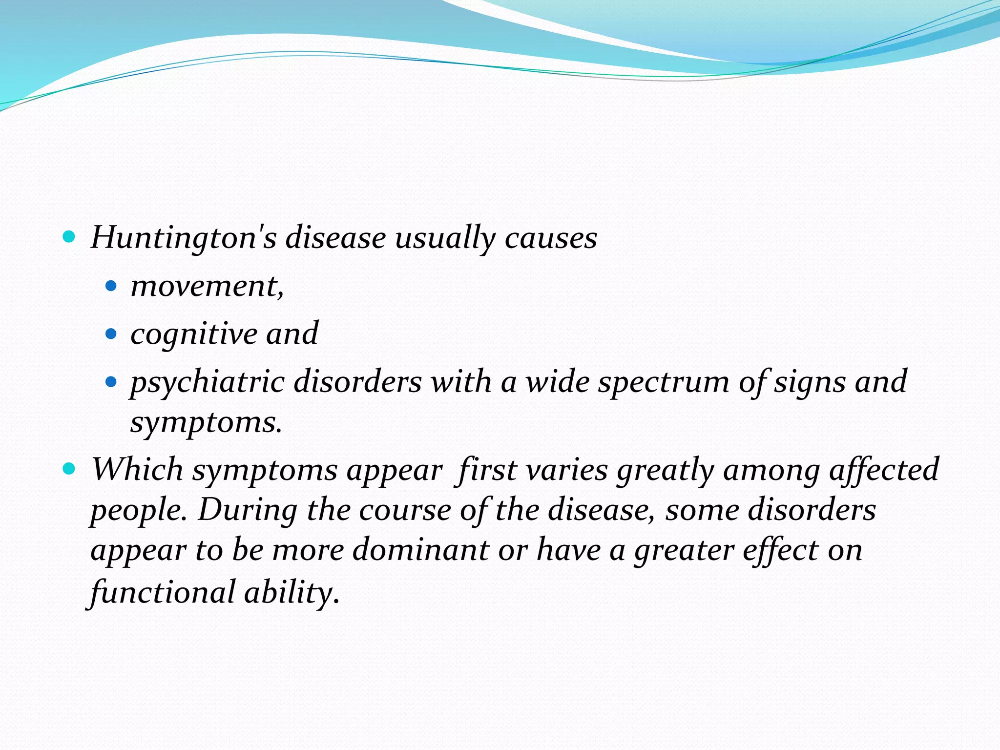 Huntington's disease usually causes
 movement,
 cognitive and
 psychiatric disorders with a wide spectrum of signs and
symptoms.
 Which symptoms appear first varies greatly among affected
people. During the course of the disease, some disorders
appear to be more dominant or have a greater effect on
functional ability.
 
