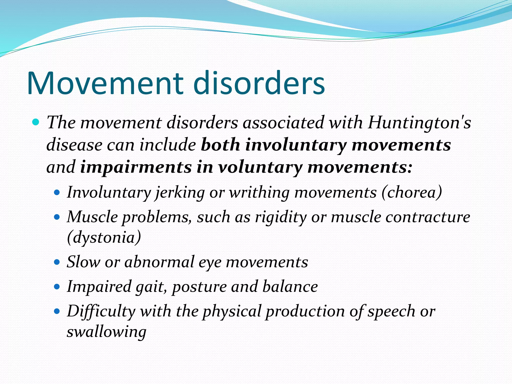 Movement disorders
 The movement disorders associated with Huntington's
disease can include both involuntary movements
and impairments in voluntary movements:
 Involuntary jerking or writhing movements (chorea)
 Muscle problems, such as rigidity or muscle contracture
(dystonia)
 Slow or abnormal eye movements
 Impaired gait, posture and balance
 Difficulty with the physical production of speech or
swallowing
 
