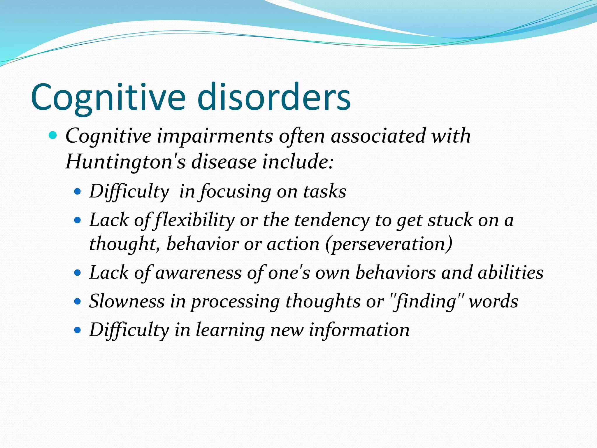 Cognitive disorders
 Cognitive impairments often associated with
Huntington's disease include:
 Difficulty in focusing on tasks
 Lack of flexibility or the tendency to get stuck on a
thought, behavior or action (perseveration)
 Lack of awareness of one's own behaviors and abilities
 Slowness in processing thoughts or ''finding'' words
 Difficulty in learning new information
 