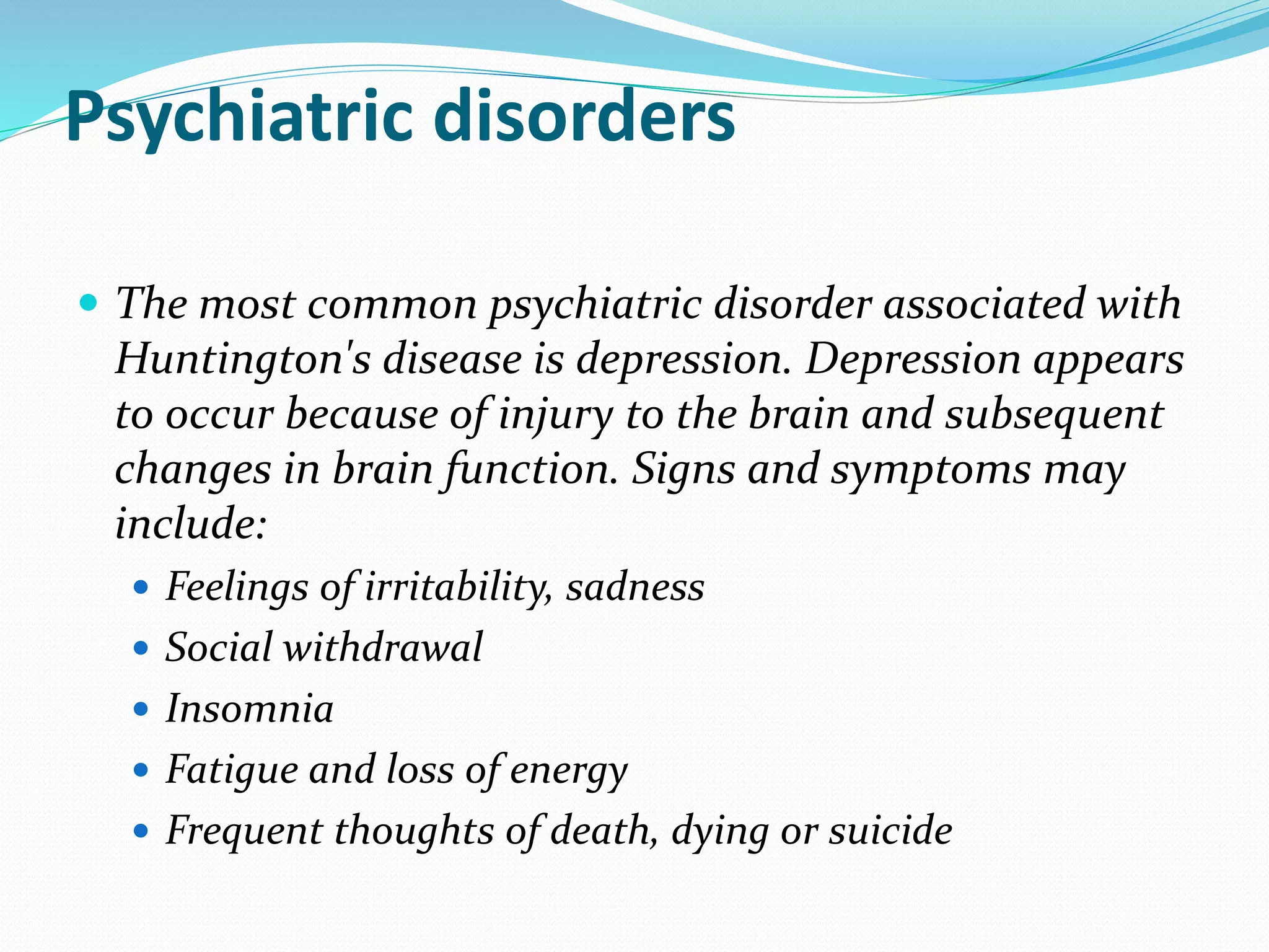 Psychiatric disorders
 The most common psychiatric disorder associated with
Huntington's disease is depression. Depression appears
to occur because of injury to the brain and subsequent
changes in brain function. Signs and symptoms may
include:
 Feelings of irritability, sadness
 Social withdrawal
 Insomnia
 Fatigue and loss of energy
 Frequent thoughts of death, dying or suicide
 