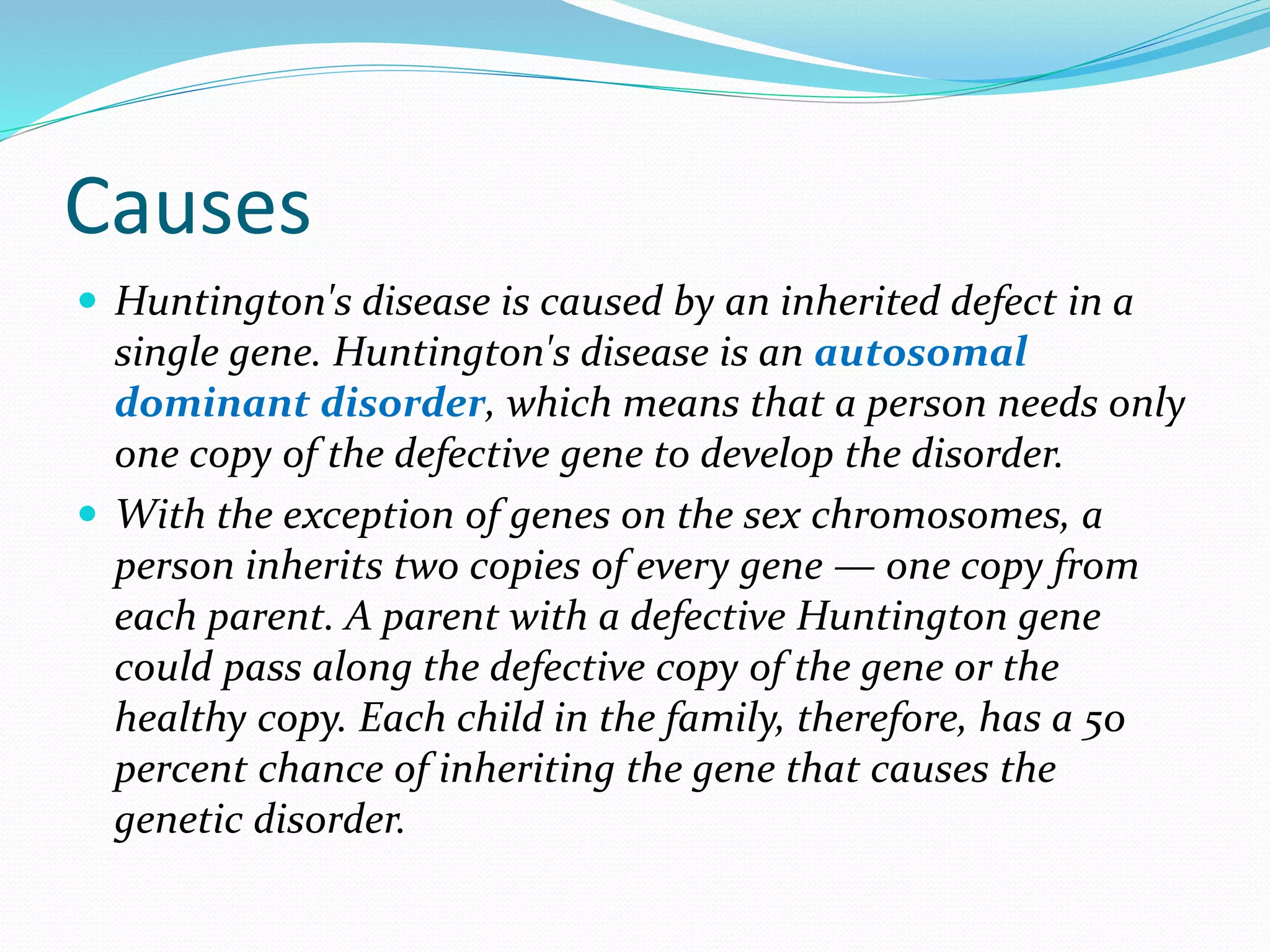 Causes
 Huntington's disease is caused by an inherited defect in a
single gene. Huntington's disease is an autosomal
dominant disorder, which means that a person needs only
one copy of the defective gene to develop the disorder.
 With the exception of genes on the sex chromosomes, a
person inherits two copies of every gene — one copy from
each parent. A parent with a defective Huntington gene
could pass along the defective copy of the gene or the
healthy copy. Each child in the family, therefore, has a 50
percent chance of inheriting the gene that causes the
genetic disorder.
 