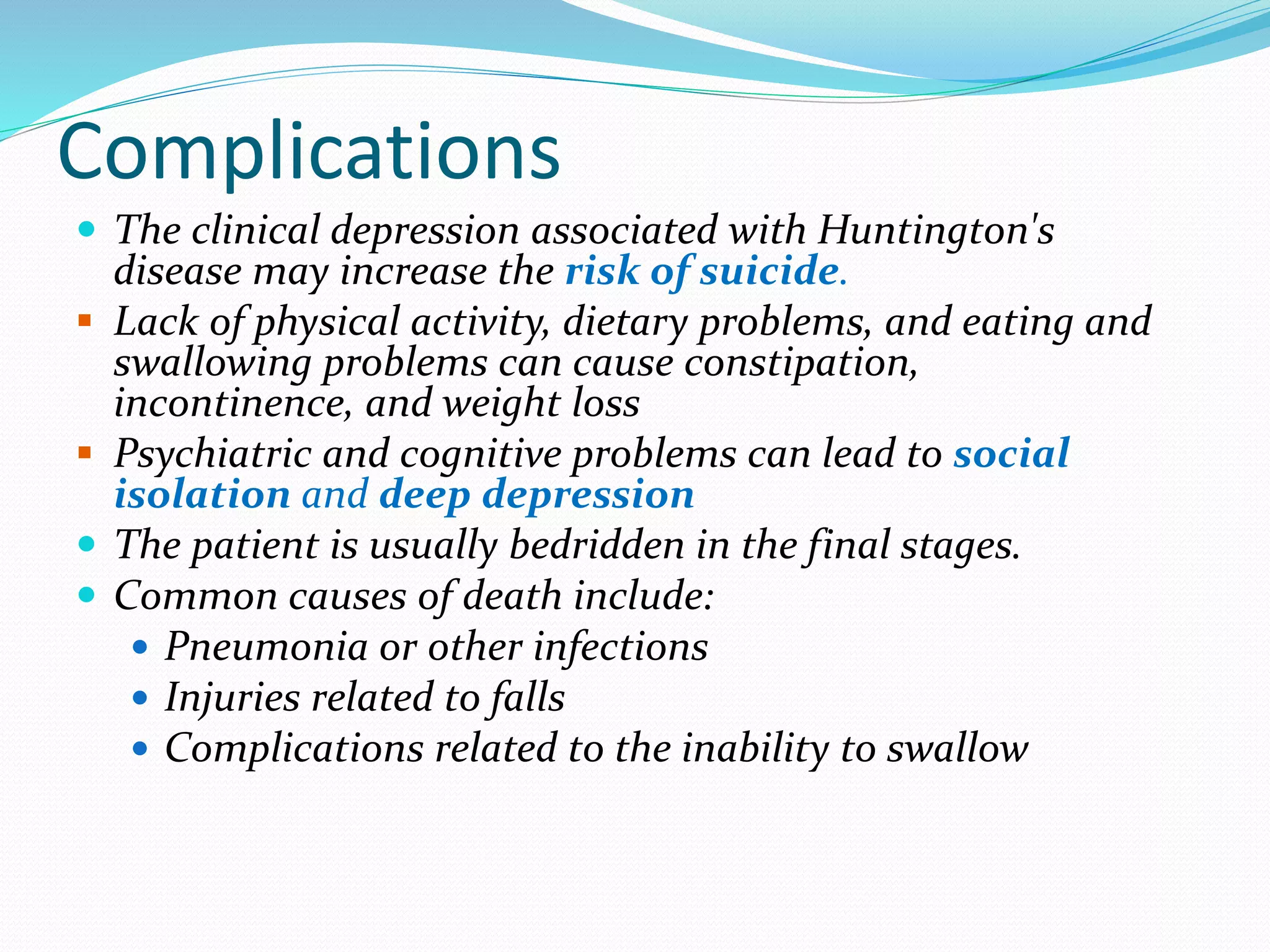 Complications
 The clinical depression associated with Huntington's
disease may increase the risk of suicide.
 Lack of physical activity, dietary problems, and eating and
swallowing problems can cause constipation,
incontinence, and weight loss
 Psychiatric and cognitive problems can lead to social
isolation and deep depression
 The patient is usually bedridden in the final stages.
 Common causes of death include:
 Pneumonia or other infections
 Injuries related to falls
 Complications related to the inability to swallow
 