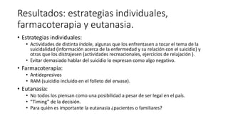 Resultados: estrategias individuales,
farmacoterapia y eutanasia.
• Estrategias individuales:
• Actividades de distinta índole, algunas que los enfrentasen a tocar el tema de la
suicidalidad (información acerca de la enfermedad y su relación con el suicidio) y
otras que los distrajesen (actividades recreacionales, ejercicios de relajación ).
• Evitar demasiado hablar del suicidio lo expresan como algo negativo.
• Farmacoterapia:
• Antidepresivos
• RAM (suicidio incluido en el folleto del envase).
• Eutanasia:
• No todos los piensan como una posibilidad a pesar de ser legal en el país.
• “Timing” de la decisión.
• Para quién es importante la eutanasia ¿pacientes o familiares?
 