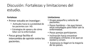 Discusión: Fortalezas y limitaciones del
estudio.
Fortalezas
• Primer estudio en investigar:
• Actitudes hacia la suicidalidad de
los pacientes con HD.
• Estrategias de apoyo y de cómo
lidiar con la enfermedad.
• Focus group facilita el
intercambio de opinión entre los
pacientes.
Limitaciones
• Grupo pequeño y selecto de
pacientes.
• Pocos hombres – los que tienen
otras estrategias para lidiar con la
enfermedad.
• Pocas parejas participaron.
• Inclinación hacia encontrar
estrategias similares a las que ya
existen y sirven.
• Eutanasia es ilegal en la mayoría
de los países.
 