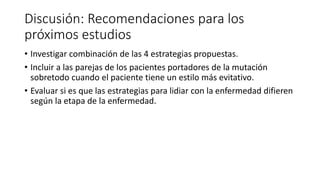Discusión: Recomendaciones para los
próximos estudios
• Investigar combinación de las 4 estrategias propuestas.
• Incluir a las parejas de los pacientes portadores de la mutación
sobretodo cuando el paciente tiene un estilo más evitativo.
• Evaluar si es que las estrategias para lidiar con la enfermedad difieren
según la etapa de la enfermedad.
 