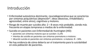 Introducción
• Enfermedad autosómica dominante, neurodegenerativa que se caracteriza
por síntomas psiquiátricos (depresión*, ideas obsesivas, irritabilidad y
agresividad, entre otros), cognitivos y motores.
• Riesgo de muerte por suicidio alto: 2 – 8 veces más probable, siendo más
frecuente en etapas tempranas o medias de la enfermedad.
• Suicidio en pacientes con Enfermedad de Huntington (HD):
• pacientes con síntomas motores que se suicidan: 11,4%
• Intentos de suicidio en pacientes con síntomas premotores o motores:
• Ideación suicida en pacientes con síntomas premotores o motores: 8 – 34%.
• No hay evidencia de cómo debería ser el tratamiento para la suicidalidad
en esta población de pacientes.
 