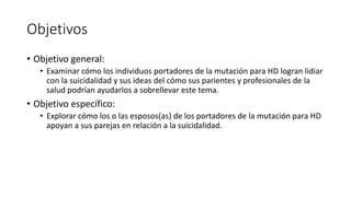 Objetivos
• Objetivo general:
• Examinar cómo los individuos portadores de la mutación para HD logran lidiar
con la suicidalidad y sus ideas del cómo sus parientes y profesionales de la
salud podrían ayudarlos a sobrellevar este tema.
• Objetivo específico:
• Explorar cómo los o las esposos(as) de los portadores de la mutación para HD
apoyan a sus parejas en relación a la suicidalidad.
 
