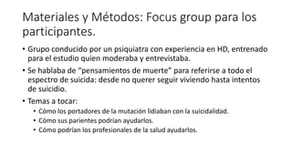 Materiales y Métodos: Focus group para los
participantes.
• Grupo conducido por un psiquiatra con experiencia en HD, entrenado
para el estudio quien moderaba y entrevistaba.
• Se hablaba de “pensamientos de muerte” para referirse a todo el
espectro de suicida: desde no querer seguir viviendo hasta intentos
de suicidio.
• Temas a tocar:
• Cómo los portadores de la mutación lidiaban con la suicidalidad.
• Cómo sus parientes podrían ayudarlos.
• Cómo podrían los profesionales de la salud ayudarlos.
 