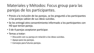 Materiales y Métodos: Focus group para las
parejas de los participantes.
• Previo a la inclusión de las parejas, se les preguntó a los participantes
si las parejas sabían de sus ideas suicidas.
• Se les entregó otro consentimiento informado a los participantes con
HD que tenían pareja.
• 3 de 4 parejas aceptaron participar.
• Temas a tratar:
• Discusión con su pareja en relación a las ideas suicidas.
• Apoyo para las parejas.
• Consejos para futuras parejas.
 