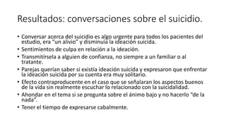 Resultados: conversaciones sobre el suicidio.
• Conversar acerca del suicidio es algo urgente para todos los pacientes del
estudio, era “un alivio” y disminuía la ideación suicida.
• Sentimientos de culpa en relación a la ideación.
• Transmitírsela a alguien de confianza, no siempre a un familiar o al
tratante.
• Parejas querían saber si existía ideación suicida y expresaron que enfrentar
la ideación suicida por su cuenta era muy solitario.
• Efecto contraproducente en el caso que se señalaran los aspectos buenos
de la vida sin realmente escuchar lo relacionado con la suicidalidad.
• Ahondar en el tema si se pregunta sobre el ánimo bajo y no hacerlo “de la
nada”.
• Tener el tiempo de expresarse cabalmente.
 