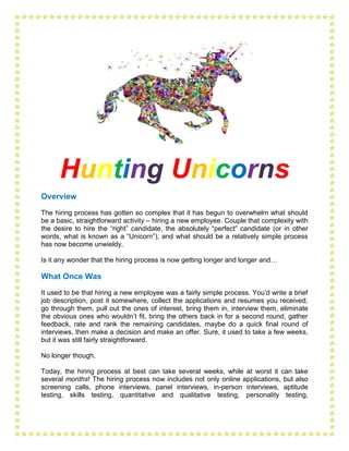 Hunting Unicorns
Overview
The hiring process has gotten so complex that it has begun to overwhelm what should
be a basic, straightforward activity – hiring a new employee. Couple that complexity with
the desire to hire the “right” candidate, the absolutely “perfect” candidate (or in other
words, what is known as a “Unicorn”), and what should be a relatively simple process
has now become unwieldy.
Is it any wonder that the hiring process is now getting longer and longer and…
What Once Was
It used to be that hiring a new employee was a fairly simple process. You’d write a brief
job description, post it somewhere, collect the applications and resumes you received,
go through them, pull out the ones of interest, bring them in, interview them, eliminate
the obvious ones who wouldn’t fit, bring the others back in for a second round, gather
feedback, rate and rank the remaining candidates, maybe do a quick final round of
interviews, then make a decision and make an offer. Sure, it used to take a few weeks,
but it was still fairly straightforward.
No longer though.
Today, the hiring process at best can take several weeks, while at worst it can take
several months! The hiring process now includes not only online applications, but also
screening calls, phone interviews, panel interviews, in-person interviews, aptitude
testing, skills testing, quantitative and qualitative testing, personality testing,
 