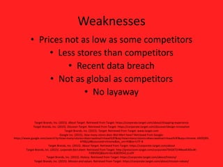 Weaknesses
• Prices not as low as some competitors
• Less stores than competitors
• Recent data breach
• Not as global as competitors
• No layaway
Target Brands, Inc. (2015). About Target. Retrieved from Target: https://corporate.target.com/about/shopping-experience
Target Brands, Inc. (2015). Discover Target. Retrieved from Target: https://corporate.target.com/discover/design-innovation
Target Brands, Inc. (2015). Target. Retrieved from Target: www.target.com
Google Inc. (2015). How many stores does Wal-Mart have? Retrieved from Google:
https://www.google.com/search?q=how+many+stores+does+walmart+have%3F&oq=how+many+stores+does+walmart+have%3F&aqs=chrome..69i57j0l5.
4706j1j4&sourceid=chrome&es_sm=93&ie=UTF-8
Target Brands, Inc. (2015). About Target. Retrieved from Target: https://corporate.target.com/about
Target Brands, Inc. (2015). corporate fact sheet. Retrieved from Target: http://pressroom.target.com/corporate75hGKTZrWkoxKiXDuW-
FJ0RVlXQ&bvm=bv.83829542,d.eXY
Target Brands, Inc. (2015). History. Retrieved from Target: https://corporate.target.com/about/history/
Target Brands, Inc. (2015). Mission and values. Retrieved from Target: https://corporate.target.com/about/mission-values/
 