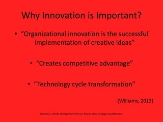Why Innovation is Important?
• “Organizational innovation is the successful
implementation of creative ideas”
• “Creates competitive advantage”
• “Technology cycle transformation”
(Williams, 2013)
Williams, C. (2013). Management (7th ed.). Mason, Ohio: Cengage: SouthWestern.
 