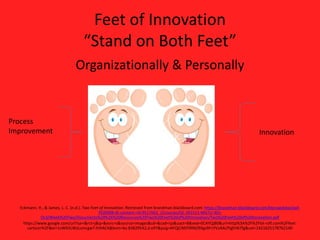 Feet of Innovation
“Stand on Both Feet”
Organizationally & Personally

Eckmann, H., & James, L. C. (n.d.). Two Feet of Innovation. Retrieved from brandman.blackboard.com: https://brandman.blackboard.com/bbcswebdav/pid-
7020008-dt-content-rid-9527663_2/courses/OL-201521-MGTU-301-
OL3/Week%20Two/Documents%20%26%20Resources%20Two%20Feet%20of%20Innovation/Two%20Feet%20of%20Innovation.pdf
https://www.google.com/url?sa=i&rct=j&q=&esrc=s&source=images&cd=&cad=rja&uact=8&ved=0CAYQjB0&url=http%3A%2F%2Flol-rofl.com%2Ffeet-
cartoon%2F&ei=1vW6VLWaLsmcgwT-hIHACA&bvm=bv.83829542,d.eXY&psig=AFQjCNEPXRNZ9Xgs9FnYVzAALfYgEH67fg&ust=1421625178762140
Process
Improvement Innovation
 