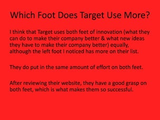 Which Foot Does Target Use More?
I think that Target uses both feet of innovation (what they
can do to make their company better & what new ideas
they have to make their company better) equally,
although the left foot I noticed has more on their list.
They do put in the same amount of effort on both feet.
After reviewing their website, they have a good grasp on
both feet, which is what makes them so successful.
 