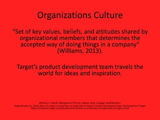 Organizations Culture
“Set of key values, beliefs, and attitudes shared by
organizational members that determines the
accepted way of doing things in a company”
(Williams, 2013).
Target’s product development team travels the
world for ideas and inspiration.
Williams, C. (2013). Management (7th ed.). Mason, Ohio: Cengage: SouthWestern.
Target Brands, Inc. (2014, May 27). never a normal day: an inside look at Target’s Product Development team. Retrieved from Target:
https://corporate.target.com/discover/article/never-a-normal-day-an-inside-look-at-Target-s-Prod
 