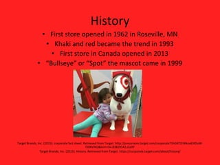 History
• First store opened in 1962 in Roseville, MN
• Khaki and red became the trend in 1993
• First store in Canada opened in 2013
• “Bullseye” or “Spot” the mascot came in 1999
T
Target Brands, Inc. (2015). corporate fact sheet. Retrieved from Target: http://pressroom.target.com/corporate75hGKTZrWkoxKiXDuW-
FJ0RVlXQ&bvm=bv.83829542,d.eXY
Target Brands, Inc. (2015). History. Retrieved from Target: https://corporate.target.com/about/history/
 