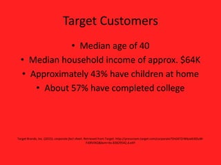 Target Customers
• Median age of 40
• Median household income of approx. $64K
• Approximately 43% have children at home
• About 57% have completed college
Target Brands, Inc. (2015). corporate fact sheet. Retrieved from Target: http://pressroom.target.com/corporate75hGKTZrWkoxKiXDuW-
FJ0RVlXQ&bvm=bv.83829542,d.eXY
 
