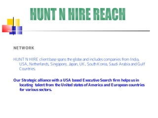 NETWORK

HUNT N HIRE client base spans t globe and includes companies from India,
                                he
  USA, Net herlands, Singapore, Japan, UK , Sout K orea, Saudi Arabia and Gulf
                                                h
  Countries.

Our St egic alliance wit a USA based Execut Search f
      rat               h                  ive      irm helps us in
  locating talent from t Unit st es of America and European count
                        he   ed at                                 ries
  f various sect
   or            ors.
 
