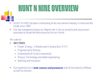 HUNT N HIRE has been cont  ribut t t recruit
                                   ing o he          ment indust in India and t
                                                                ry             he
   Globe since 1997.
   Our t management plays an int
        op                       egral role in all our project and uses proven
                                                              s
   processes t locat t best resources for our client
              o     e he                            s.

We cat t
      er o
  SECTORS
       Power ,Energy , Infrast ure Const ion / E P C
                              ruct       ruct
       Engineering & Process
       Aut omobiles & Aut Component
                          o            s
       Process Technology and det engineering
                                   ail
       Banking and Insurance

   Our expert lies in both contract and permanent side of recruit
              ise                                                ment offshore
                                                                     ,
   as well as onshore.
 