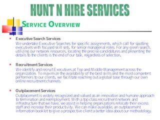 SERVICE O VERVIEW
Execut Search Services
         ive
We undert Execut Searches for specific assignment which call for spot ing
            ake        ive                                   s,                   t
execut  ives wit focused skill set for senior managerial roles. For any given search,
                h                 s,
utilizing our net work resources, locat t precise candidat
                                       ing he                   ures and present t
                                                                                ing he
det t t client is t end of our t
    ails o he       s he                ask, regardless of select .
                                                                 ion

Recruit ment Services
We ident and recruit Execut
         ify                  ives at Top and M iddle M anagement across the
organization. To maximize t availabilit of t best skills and t most compet
                            he          y     he               he             ent
performers t our client we facilit e reaching out a global base t
             o         s,         at                             hrough our own
online recruitment channels.

Out placement Services
Out placement is widely recognized and valued as an innovat and humane approach
                                                           ive
t t
 o erminat and reemployment Wit a t class recruit
            ion                    . h op               ment net work and
infrast ure t we have, we assist in helping organizat
       ruct     hat                                     ions relocat t
                                                                    e heir excess
st and increase t
  aff               heir product y. We can make available, an out
                                ivit                              placement
informat booklet t give a prospect client a bet er idea about our met
         ion          o              ive            t                    hodology.
 