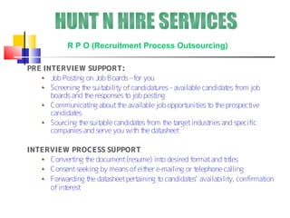 R P O (Recruitment Process Outsourcing)

PRE INTERVIEW SUPPORT:
      Job Post on Job Boards –for you
              ing
      Screening t suit
                 he     abilit of candidat
                              y           ures - available candidat from job
                                                                   es
      boards and t responses t job post
                  he             o        ing
      Communicat about t available job opport ies t t prospect
                   ing        he                     unit o he           ive
      candidates
      Sourcing t suit
                he     able candidat from t t
                                    es       he arget indust and specific
                                                             ries
      companies and serve you wit t dat
                                   h he asheet

INTERVIEW PROCESS SUPPORT
     Convert t document (resume) int desired format and t les
              ing he                     o                   it
     Consent seeking by means of eit e-mailing or t
                                    her            elephone calling
     Forwarding t dat
                  he asheet pertaining t candidat availabilit confirmat
                                        o        es’          y,       ion
     of interest
 