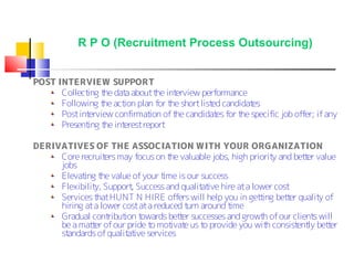 R P O (Recruitment Process Outsourcing)


POST INTERVIEW SUPPORT
      Collect t dat about t int
             ing he a           he erview performance
      Following t act plan for t short list candidat
                  he ion          he        ed        es
      Post interview confirmat of t candidat for t specific job offer; if any
                              ion  he         es   he
      Present t int
             ing he erest report

DERIVATIVES OF THE ASSOCIATION WITH YOUR ORGANIZATION
     Core recruit may focus on t valuable jobs, high priorit and bet er value
                  ers                 he                        y        t
     jobs
     Elevat t value of your t
            ing he                  ime is our success
     Flexibilit Support Success and qualit ive hire at a lower cost
               y,         ,                    at
     Services t HUNT N HIRE offers will help you in get ing bet er qualit of
                hat                                         t      t         y
     hiring at a lower cost at a reduced t around t
                                           urn         ime
     Gradual cont  ribut t
                        ion owards bet er successes and growt of our client will
                                         t                   h             s
     be a mat er of our pride t mot e us t provide you wit consist ly bet er
              t                 o     ivat      o             h       ent      t
     standards of qualit ive services
                         at
 