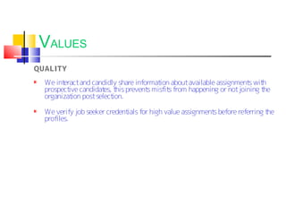 VALUES
QUALITY
  We interact and candidly share informat about available assignment wit
                                         ion                        s h
  prospect candidat t prevent misfit from happening or not joining t
          ive         es, his        s      s                           he
  organizat post select
           ion           ion.

  We verify job seeker credent for high value assignment before referring t
                              ials                      s                  he
  profiles.
 