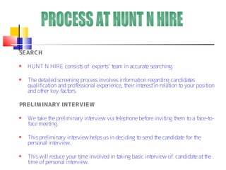 SEARCH

  HUNT N HIRE consist of expert t
                     s         s’ eam in accurat searching.
                                                e

  The det ailed screening process involves informat regarding candidat
                                                     ion                  es
  qualificat and professional experience, t
            ion                               heir interest in relat t your posit
                                                                    ion o        ion
  and ot key fact
        her          ors.

PRELIMINARY INTERVIEW

  We t t preliminary int
       ake he           erview via telephone before invit t
                                                         ing hem t a face-t
                                                                  o        o-
  face meeting.

  This preliminary interview helps us in deciding t send t candidat for t
                                                   o      he       e     he
  personal interview.

  This will reduce your time involved in taking basic interview of candidat at t
                                                                           e he
  time of personal interview.
 