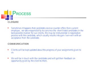 PROCESS
CLOSURE

  Somet imes it happens t candidat receive count offers from current
                         hat          es           er
  employer, we t responsibilit t convince t short list candidat in t
                  ake             y o         he         ed         es he
  best possible manner for our client We may be inst
                                     s.             rument in negot ion
                                                          al       iat
  process wit t candidat which usually result int gain / win-win wit an
             h he          e,                  s o                    h
  acceptance from t candidat
                    he         e.

COM MUNICATION

  Client will be kept updat about t progress of your assignment given t
        s                  ed      he                          s       o
  us.

  We will be in touch wit t candidat and will get t
                         h he       es             heir feedback on
  opport y given by t client t t
        unit           he      o hem.
 