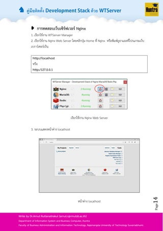♞ คู่มือติดตั้ง ด้วย
Page14
Write by Dr.Arnut Ruttanatirakul (arnut.r@rmutsb.ac.th)
Department of Information System and Business Computer, Huntra
Faculty of Business Administration and Information Technology, Rajamangala University of Technology Suvarnabhumi.
➧ การทดสอบเว็บเซิร์ฟเวอร์ Nginx
1. เรียกใช้งำน WTServer Manager
2. เรียกใช้งำน Nginx Web Server โดยคลิกปุ่ม Home ที่ Nginx หรือพิมพ์ยูอำแอลที่โปรแกรมเว็บ
เบรำว์เซอร์เป็น
http://localhost
หรือ
http:/127.0.0.1
เรียกใช้งำน Nginx Web Server
3. ระบบแสดงหน้ำต่ำง localhost
หน้ำต่ำง localhost
 