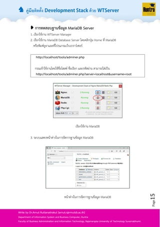 ♞ คู่มือติดตั้ง ด้วย
Page15
Write by Dr.Arnut Ruttanatirakul (arnut.r@rmutsb.ac.th)
Department of Information System and Business Computer, Huntra
Faculty of Business Administration and Information Technology, Rajamangala University of Technology Suvarnabhumi.
➧ การทดสอบฐานข้อมูล MariaDB Server
1. เรียกใช้งำน WTServer Manager
2. เรียกใช้งำน MariaDB Database Server โดยคลิกปุ่ม Home ที่ MariaDB
หรือพิมพ์ยูอำแอลที่โปรแกรมเว็บเบรำว์เซอร์
http://localhost/tools/adminer.php
กรณเข้ำใช้งำนโดยใช้ชื่อโฮสต์ ชื่อเรียก และรหัสผ่ำน สำมำรถใส่เป็น
http://localhost/tools/adminer.php?server=localhost&username=root
เรียกใช้งำน MariaDB
3. ระบบแสดงหน้ำต่ำงในกำรจัดกำรฐำนข้อมูล MariaDB
หน้ำต่ำงในกำรจัดกำรฐำนข้อมูล MariaDB
 