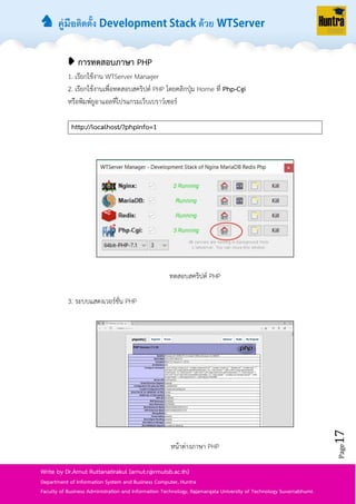 ♞ คู่มือติดตั้ง ด้วย
Page17
Write by Dr.Arnut Ruttanatirakul (arnut.r@rmutsb.ac.th)
Department of Information System and Business Computer, Huntra
Faculty of Business Administration and Information Technology, Rajamangala University of Technology Suvarnabhumi.
➧ การทดสอบภาษา PHP
1. เรียกใช้งำน WTServer Manager
2. เรียกใช้งำนเพื่อทดสอบสคริปต์ PHP โดยคลิกปุ่ม Home ที่ Php-Cgi
หรือพิมพ์ยูอำแอลที่โปรแกรมเว็บเบรำว์เซอร์
http://localhost/?phpinfo=1
ทดสอบสคริปต์ PHP
3. ระบบแสดงเวอร์ชั่น PHP
หน้ำต่ำงภำษำ PHP
 