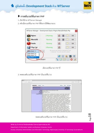 ♞ คู่มือติดตั้ง ด้วย
Page18
Write by Dr.Arnut Ruttanatirakul (arnut.r@rmutsb.ac.th)
Department of Information System and Business Computer, Huntra
Faculty of Business Administration and Information Technology, Rajamangala University of Technology Suvarnabhumi.
➧ การสลับเวอร์ชั่นภาษา PHP
1. เรียกใช้งำน WTServer Manager
2. คลิกเลือกเวอร์ชั่นภำษำ PHP ที่ต้องกำรใช้พัฒนำระบบ
เลือกเวอร์ชั่นภำษำ PHP ที่
3. ทดสอบสลับเวอร์ชั่นภำษำ PHP เป็นเวอร์ชั่น 5.6
ทดสอบสลับเวอร์ชั่นภำษำ PHP เป็นเวอร์ชั่น 5.6
 