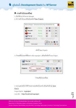 ♞ คู่มือติดตั้ง ด้วย
Page21
Write by Dr.Arnut Ruttanatirakul (arnut.r@rmutsb.ac.th)
Department of Information System and Business Computer, Huntra
Faculty of Business Administration and Information Technology, Rajamangala University of Technology Suvarnabhumi.
➧ การสร้างโปรเจกต์ใหม่
1. เรียกใช้งำน WTServer Manager
2. ทำกำรสร้ำงโปรเจกต์ใหม่โดยคลิกที่ New Projects
คลิกที่ New Projects
3. กำหนดชื่อโปรเจกต์ที่ต้องกำร เช่น myproject เสร็จแล้วคลิกที่ Save Project
กำหนดชื่อโปรเจกต์ใหม่
3. ระบบแสดงหน้ำต่ำงให้กำหนดรำยละเอียดโปรเจกต์ เสร็จแล้วคลิกปุ่ม Save
ตัวอย่ำง
Project Name: myproject
Live URL : http://localhost/myproject
 