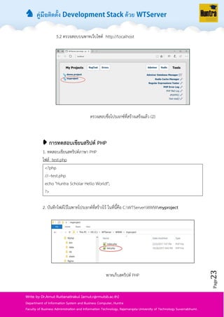 ♞ คู่มือติดตั้ง ด้วย
Page23
Write by Dr.Arnut Ruttanatirakul (arnut.r@rmutsb.ac.th)
Department of Information System and Business Computer, Huntra
Faculty of Business Administration and Information Technology, Rajamangala University of Technology Suvarnabhumi.
5.2 ตรวจสอบบนพำทเว็บไซต์ http://localhost
ตรวจสอบชื่อโปรเจกซ์ที่สร้ำงเสร็จแล้ว (2)
➧ การทดสอบเขียนสริปต์ PHP
1. ทดสอบเขียนสคริปต์ภำษำ PHP
ไฟล์ test.php
<?php
//--test.php
echo "Huntra Scholar Hello World!";
?>
2. บันทึกไฟล์ไว้ในพำทโปรเจกต์ที่สร้ำงไว้ ในที่นี้คือ C:WTServerWWWmyproject
พำทเก็บสคริปต์ PHP
 
